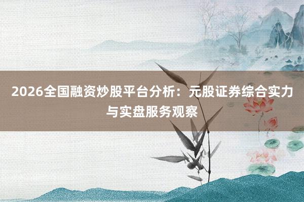 2026全国融资炒股平台分析：元股证券综合实力与实盘服务观察