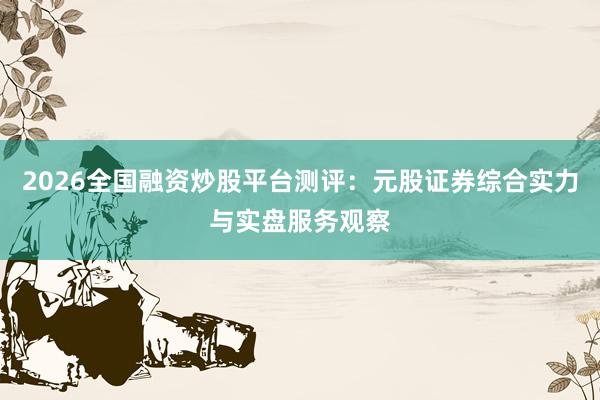 2026全国融资炒股平台测评：元股证券综合实力与实盘服务观察