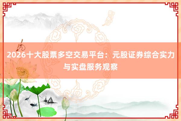 2026十大股票多空交易平台:元股证券综合实力与实盘服务观察