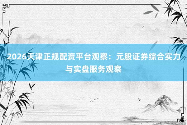 2026天津正规配资平台观察：元股证券综合实力与实盘服务观察