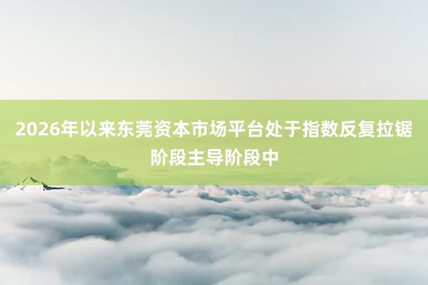 2026年以来东莞资本市场平台处于指数反复拉锯阶段主导阶段中
