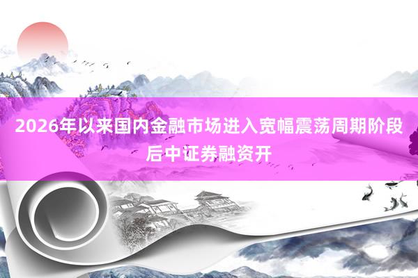 2026年以来国内金融市场进入宽幅震荡周期阶段后中证券融资开