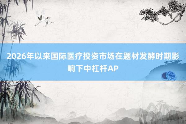 2026年以来国际医疗投资市场在题材发酵时期影响下中杠杆AP