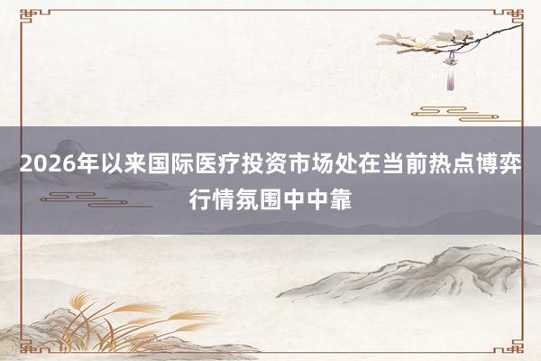 2026年以来国际医疗投资市场处在当前热点博弈行情氛围中中靠