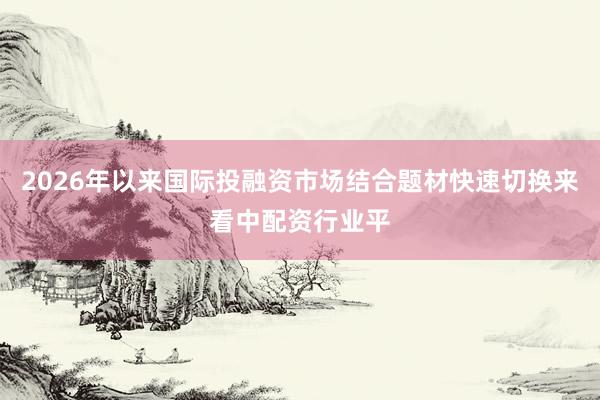 2026年以来国际投融资市场结合题材快速切换来看中配资行业平
