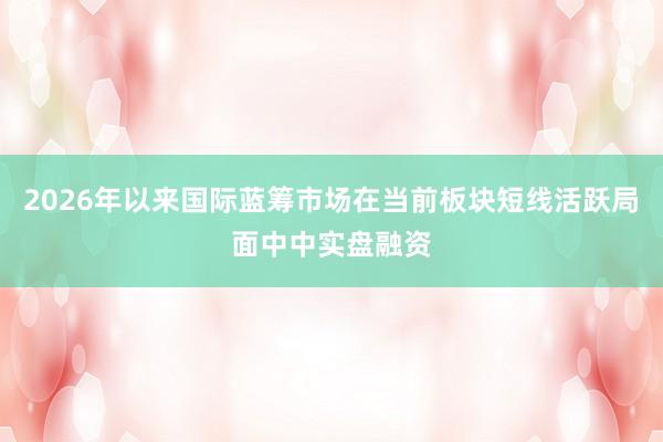 2026年以来国际蓝筹市场在当前板块短线活跃局面中中实盘融资