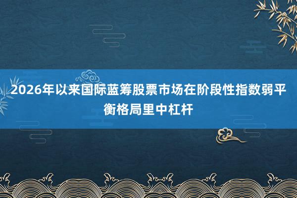 2026年以来国际蓝筹股票市场在阶段性指数弱平衡格局里中杠杆