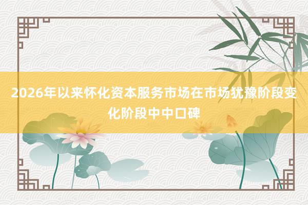 2026年以来怀化资本服务市场在市场犹豫阶段变化阶段中中口碑