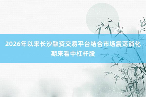 2026年以来长沙融资交易平台结合市场震荡消化期来看中杠杆股