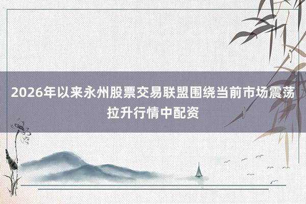 2026年以来永州股票交易联盟围绕当前市场震荡拉升行情中配资