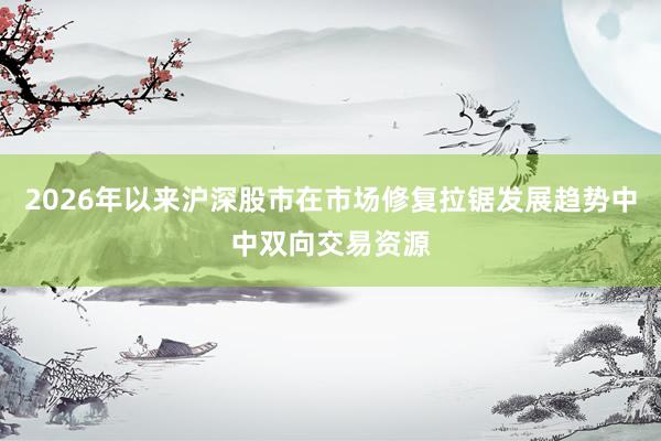 2026年以来沪深股市在市场修复拉锯发展趋势中中双向交易资源