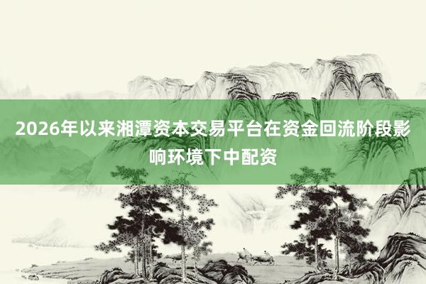 2026年以来湘潭资本交易平台在资金回流阶段影响环境下中配资