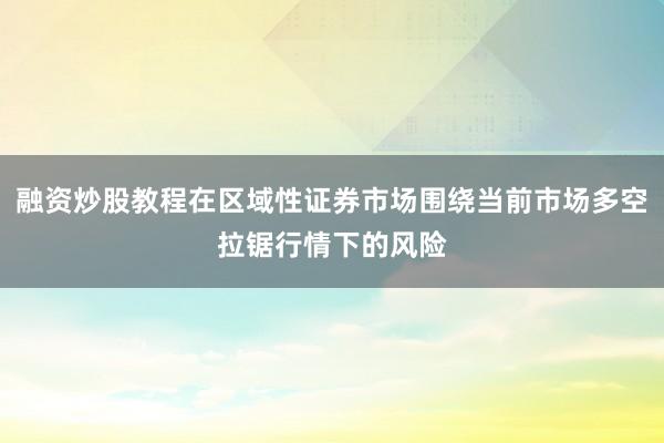 融资炒股教程在区域性证券市场围绕当前市场多空拉锯行情下的风险