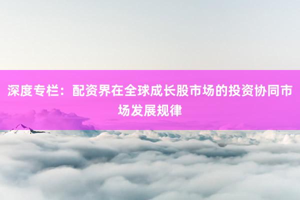 深度专栏：配资界在全球成长股市场的投资协同市场发展规律