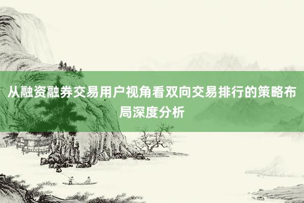从融资融券交易用户视角看双向交易排行的策略布局深度分析