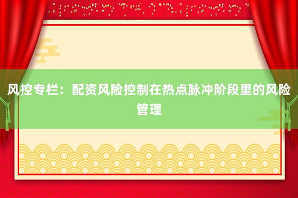 风控专栏：配资风险控制在热点脉冲阶段里的风险管理