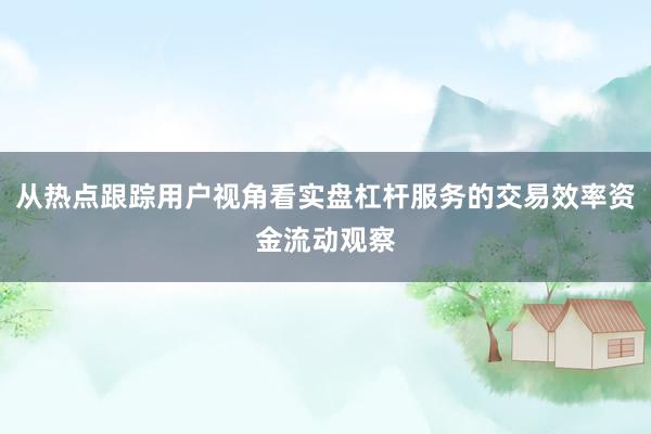 从热点跟踪用户视角看实盘杠杆服务的交易效率资金流动观察
