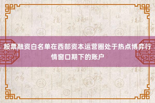 股票融资白名单在西部资本运营圈处于热点博弈行情窗口期下的账户