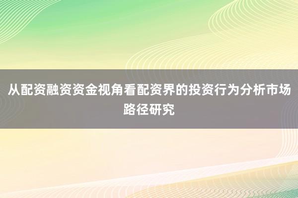 从配资融资资金视角看配资界的投资行为分析市场路径研究