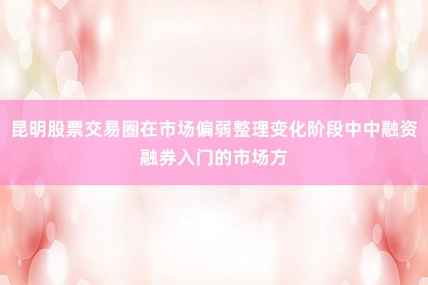 昆明股票交易圈在市场偏弱整理变化阶段中中融资融券入门的市场方