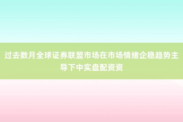 过去数月全球证券联盟市场在市场情绪企稳趋势主导下中实盘配资资