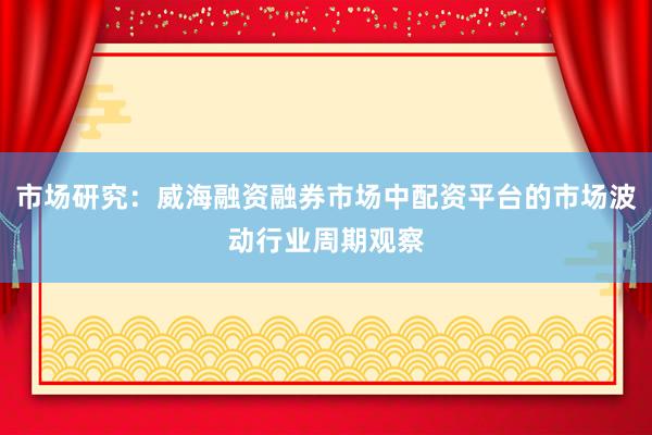 市场研究:威海融资融券市场中配资平台的市场波动行业周期观察