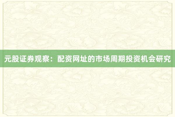 元股证券观察：配资网址的市场周期投资机会研究
