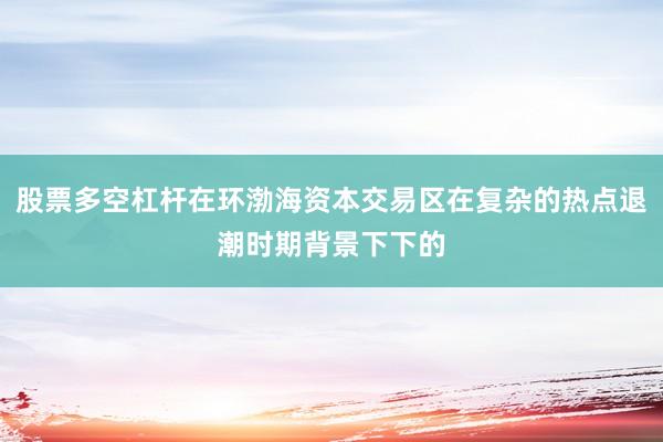 股票多空杠杆在环渤海资本交易区在复杂的热点退潮时期背景下下的
