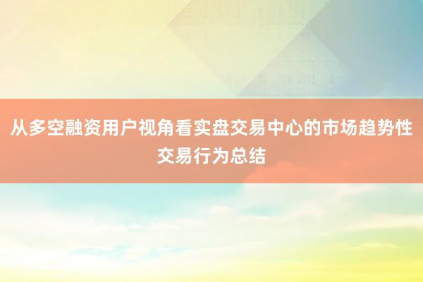 从多空融资用户视角看实盘交易中心的市场趋势性交易行为总结