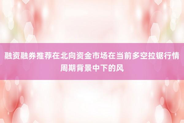 融资融券推荐在北向资金市场在当前多空拉锯行情周期背景中下的风