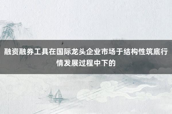 融资融券工具在国际龙头企业市场于结构性筑底行情发展过程中下的