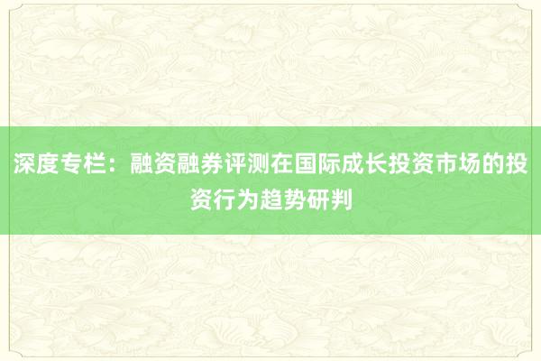深度专栏:融资融券评测在国际成长投资市场的投资行为趋势研判