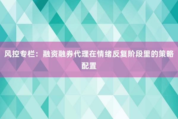 风控专栏：融资融券代理在情绪反复阶段里的策略配置