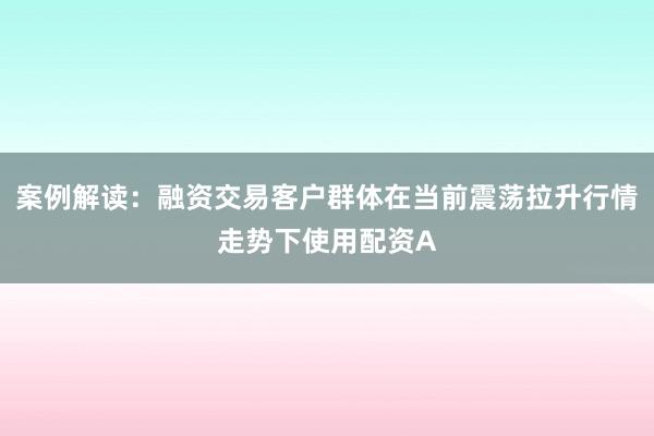 案例解读：融资交易客户群体在当前震荡拉升行情走势下使用配资A