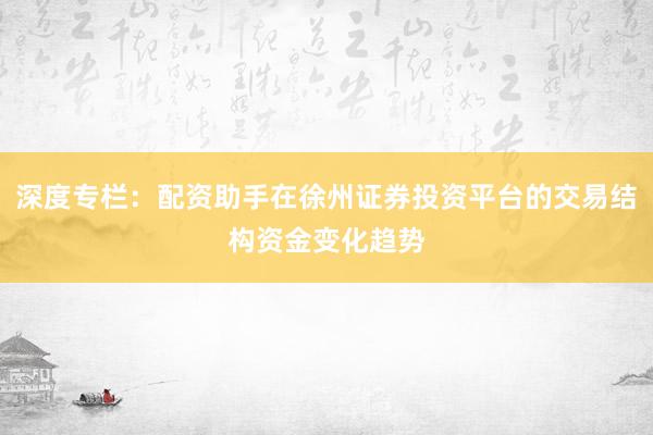 深度专栏：配资助手在徐州证券投资平台的交易结构资金变化趋势