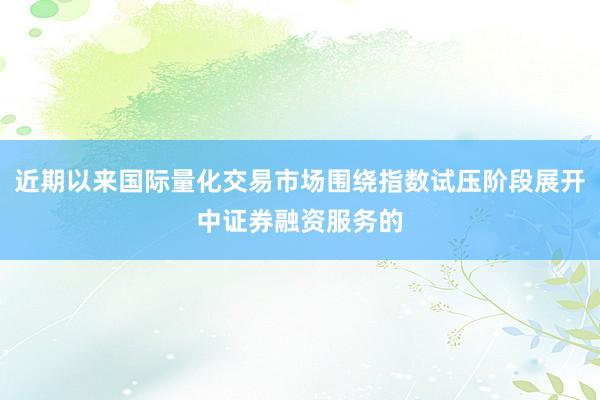 近期以来国际量化交易市场围绕指数试压阶段展开中证券融资服务的
