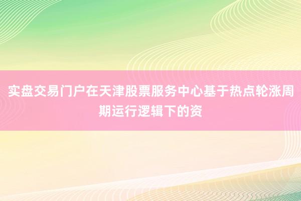 实盘交易门户在天津股票服务中心基于热点轮涨周期运行逻辑下的资