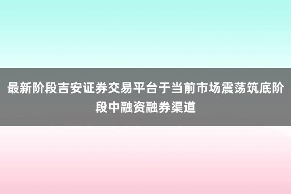 最新阶段吉安证券交易平台于当前市场震荡筑底阶段中融资融券渠道