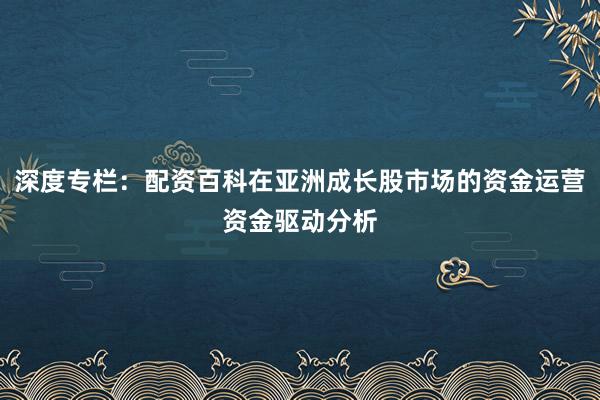 深度专栏:配资百科在亚洲成长股市场的资金运营资金驱动分析