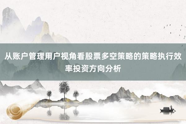 从账户管理用户视角看股票多空策略的策略执行效率投资方向分析