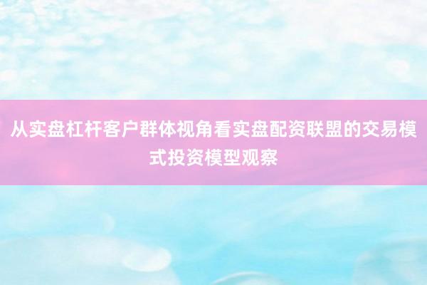 从实盘杠杆客户群体视角看实盘配资联盟的交易模式投资模型观察