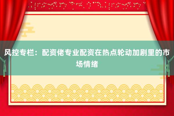 风控专栏：配资佬专业配资在热点轮动加剧里的市场情绪