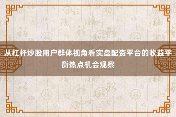 从杠杆炒股用户群体视角看实盘配资平台的收益平衡热点机会观察