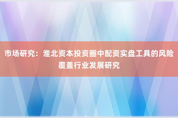 市场研究:淮北资本投资圈中配资实盘工具的风险覆盖行业发展研究