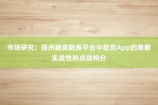 市场研究：扬州融资融券平台中配资App的策略实战性热点结构分