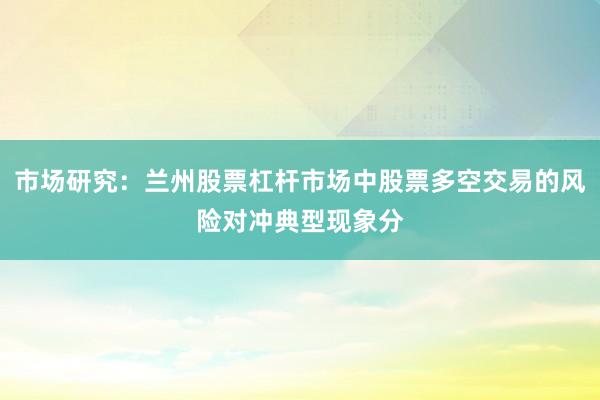 市场研究：兰州股票杠杆市场中股票多空交易的风险对冲典型现象分
