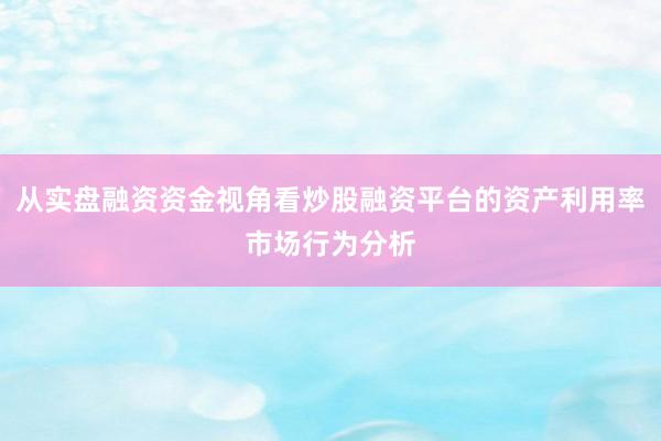 从实盘融资资金视角看炒股融资平台的资产利用率市场行为分析