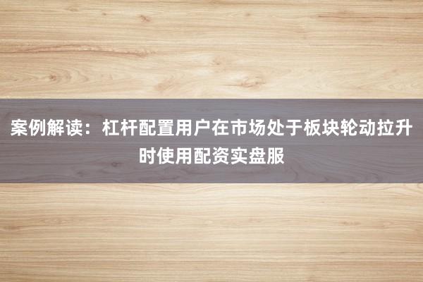 案例解读：杠杆配置用户在市场处于板块轮动拉升时使用配资实盘服