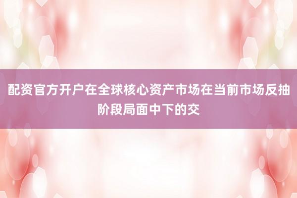 配资官方开户在全球核心资产市场在当前市场反抽阶段局面中下的交