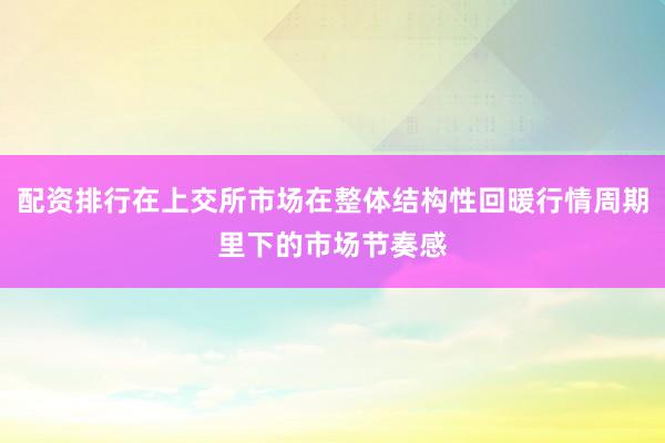 配资排行在上交所市场在整体结构性回暖行情周期里下的市场节奏感